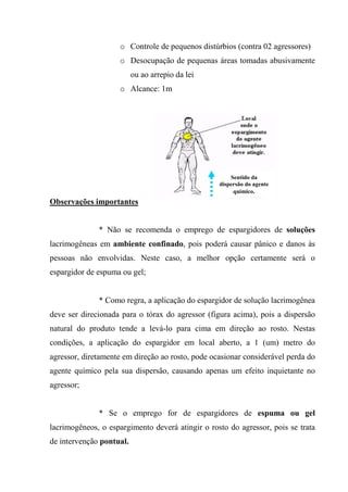 o Controle de pequenos distúrbios (contra 02 agressores)
                    o Desocupação de pequenas áreas tomadas abusivamente
                          ou ao arrepio da lei
                    o Alcance: 1m




                                                      Sentido da
                                                  dispersão do agente
                                                       químico.
Observações importantes


              * Não se recomenda o emprego de espargidores de soluções
lacrimogêneas em ambiente confinado, pois poderá causar pânico e danos às
pessoas não envolvidas. Neste caso, a melhor opção certamente será o
espargidor de espuma ou gel;


              * Como regra, a aplicação do espargidor de solução lacrimogênea
deve ser direcionada para o tórax do agressor (figura acima), pois a dispersão
natural do produto tende a levá-lo para cima em direção ao rosto. Nestas
condições, a aplicação do espargidor em local aberto, a 1 (um) metro do
agressor, diretamente em direção ao rosto, pode ocasionar considerável perda do
agente químico pela sua dispersão, causando apenas um efeito inquietante no
agressor;


              * Se o emprego for de espargidores de espuma ou gel
lacrimogêneos, o espargimento deverá atingir o rosto do agressor, pois se trata
de intervenção pontual.
 