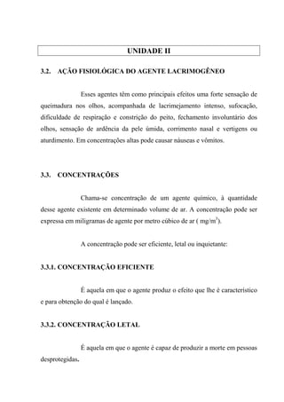 UNIDADE II

3.2.   AÇÃO FISIOLÓGICA DO AGENTE LACRIMOGÊNEO


                 Esses agentes têm como principais efeitos uma forte sensação de
queimadura nos olhos, acompanhada de lacrimejamento intenso, sufocação,
dificuldade de respiração e constrição do peito, fechamento involuntário dos
olhos, sensação de ardência da pele úmida, corrimento nasal e vertigens ou
aturdimento. Em concentrações altas pode causar náuseas e vômitos.




3.3.   CONCENTRAÇÕES


                 Chama-se concentração de um agente químico, à quantidade
desse agente existente em determinado volume de ar. A concentração pode ser
expressa em miligramas de agente por metro cúbico de ar ( mg/m3).


                 A concentração pode ser eficiente, letal ou inquietante:


3.3.1. CONCENTRAÇÃO EFICIENTE


                 É aquela em que o agente produz o efeito que lhe é característico
e para obtenção do qual é lançado.


3.3.2. CONCENTRAÇÃO LETAL


                 É aquela em que o agente é capaz de produzir a morte em pessoas
desprotegidas.
 