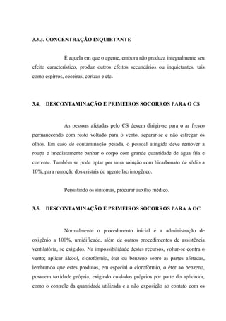 3.3.3. CONCENTRAÇÃO INQUIETANTE


               É aquela em que o agente, embora não produza integralmente seu
efeito característico, produz outros efeitos secundários ou inquietantes, tais
como espirros, coceiras, corizas e etc.




3.4.   DESCONTAMINAÇÃO E PRIMEIROS SOCORROS PARA O CS



               As pessoas afetadas pelo CS devem dirigir-se para o ar fresco
permanecendo com rosto voltado para o vento, separar-se e não esfregar os
olhos. Em caso de contaminação pesada, o pessoal atingido deve remover a
roupa e imediatamente banhar o corpo com grande quantidade de água fria e
corrente. Também se pode optar por uma solução com bicarbonato de sódio a
10%, para remoção dos cristais do agente lacrimogêneo.


               Persistindo os sintomas, procurar auxílio médico.


3.5.   DESCONTAMINAÇÃO E PRIMEIROS SOCORROS PARA A OC



               Normalmente o procedimento inicial é a administração de
oxigênio a 100%, umidificado, além de outros procedimentos de assistência
ventilatória, se exigidos. Na impossibilidade destes recursos, voltar-se contra o
vento; aplicar álcool, clorofórmio, éter ou benzeno sobre as partes afetadas,
lembrando que estes produtos, em especial o clorofórmio, o éter ao benzeno,
possuem toxidade própria, exigindo cuidados próprios por parte do aplicador,
como o controle da quantidade utilizada e a não exposição ao contato com os
 