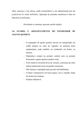 olhos, mucosas e vias aéreas, sendo recomendável a sua administração por um
profissional de saúde habilitado. Aplicação de pomadas anestésicas à base de
lidocaína ou prilocaína.


               Persistindo os sintomas, procurar auxílio médico.


3.6.   GUARDA       E      ARMAZENAMENTO           DO    ESPARGIDOR        DE
AGENTE QUÍMICO



               – O espargidor de agente químico deverá ser transportado em
                  coldre próprio no cinto do vigilante, na ausência deste
                  equipamento, pode também ser conduzido em bolsas ou
                  bornais;
               – Mantenha-o sempre na posição vertical, pois na posição
                  horizontal o agente químico poderá vazar;
               – Evite mantê-lo em porta-luvas de veículos, a presença de calor
                  intenso poderá provocar um grande vazamento;
               – Não forneça o espargidor para pessoas não habilitadas;
               – O ideal é armazená-lo em local seguro, seco e arejado, longe
                  do alcance de crianças;
               – Produto inflamável.
 