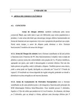 UNIDADE III

4. ARMAS DE CHOQUE ELÉTRICO




4.1.   CONCEITO


               Arma de choque elétrico, também conhecida pelo nome
comercial Taser, que nada mais é que um fabricante cujo nome popularizou o
produto, é uma arma não-letal que descarrega energia elétrica (armazenada em
forma de bateria) em um organismo vivo com o propósito de paralisar seu corpo.
Neste meio tempo, o autor do disparo pode dominar o alvo. Existem
basicamente 2 modelos de armas de choque:


4.1.1. Arma de Choque de contato: tem o formato semelhante ao de um celular
e funciona com 2 baterias de 9V. Seu funcionamento é simples: tem o corpo de
plástico e possui numa das extremidades uma junção de 6 a 10 pinos metálicos,
agrupado em pares, por onde é descarregada a corrente elétrica. Em um dos
lados possui um gatilho, onde é efetuado o disparo. Também possui uma chave,
onde a arma pode ser ligada, desligada ou colocada em "stand by" ("modo de
espera"). O resultado na vítima depende da região atingida, podendo ser desde a
dormência na área atingida ou até mesmo desmaio.


4.1.2. Arma de Lançamento de Eletrodos Energizados: tem o formato
semelhante ao de uma pistola (como o da imagem) e funciona pelo principio de
IEM (Interrupção Elétrica Intra-Muscular). Esse modelo possui 2 eletrodos,
ligados a 2 fios de cobre que podem ter 4, 6 ou 8 metros. Ao disparar, ela lança
os 2 eletrodos, que ao atingir a vítima, aplicam uma descarga elétrica por 5
 
