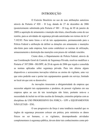 INTRODUÇÃO

                     O Exército Brasileiro no uso de suas atribuições autorizou
através da Portaria nº 020 – D Log, datada de 27 de dezembro de 2006
(posteriormente substituída pela Portaria nº 001 – D Log, de 05 de janeiro de
2009) a aquisição de armamento e munição não-letais, classificadas como de uso
restrito, para as atividades de segurança privada autorizadas nos termos da lei nº
7.102/83. Para tanto listou o rol de tais equipamentos, permanecendo para a
Polícia Federal a atribuição de definir as dotações em armamento e munições
não-letais para cada empresa, bem como estabelecer as normas de utilização,
armazenamento e destruição das munições com prazos de validade vencidos.
                     Ciente disto, o Departamento de Polícia Federal, através de
sua Coordenação Geral de Controle de Segurança Privada, resolveu modificar a
Portaria nº 387/2006 - DG/DPF, de 28 de agosto de 2006 que regula e consolida
as normas aplicadas sobre segurança privada. Para isto alterou alguns
dispositivos e acrescentou inovações relativas ao ensino do vigilante, uma vez
que estes poderão usar e portar tais equipamentos quando em serviço, limitado
ao local em que este se desenvolve.
                     As inovações trouxeram a obrigatoriedade da empresa que
necessitar adquirir tais equipamentos e produtos, de possuir vigilantes em sua
empresa aptos ao uso de tais tecnologias não letais, portanto nota-se a
necessidade de incluir no rol das escolas de formação, extensões próprias com as
disciplinas de USO PROGRESSIVO DA FORÇA - UPF e EQUIPAMENTOS
NÃO LETAIS – ENL.
                     O uso progressivo da força é uma tendência mundial que os
órgãos de segurança procuram colocar em prática, pois minimiza os danos
físicos   no   ser   humano,    e   os   vigilantes,   desempenhando   atividades
complementares à segurança pública, devem deter tais conhecimentos como pré-
 