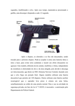 segundos, imobilizando o alvo. Após esse tempo, mantendo-se pressionado o
gatilho, uma descarga é disparada a cada 1,5 segundo.




              Após o disparo, os eletrodos e os fios são descartados, sendo
trocado para o próximo disparo. Pode-se acoplar à arma uma lanterna tática e
mira a laser, para evitar erros acidentais e incutir um efeito dissuasório no
agressor. Este modelo, diferente do de contato, imobiliza a vítima, independente
da resistência à eletricidade do alvo e da área atingida, pois devido à descarga
ser intra-muscular, age direto no SNC (Sistema Nervoso Central), fazendo com
que o alvo fique em posição fetal. Alguns modelos utilizam uma bateria
descartável que permite até 120 disparos. Outros utilizam uma bateria auxiliar
recarregável que o operador leva preso à cintura em uma bolsa,
semelhantemente ao coldre de uma pistola normal. Para o uso na atividade de
segurança privada, em face da Lei nº 7.102/83, é necessária a autorização pelo
Departamento de Polícia Federal.
 