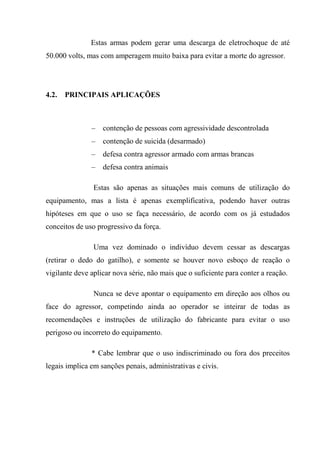 Estas armas podem gerar uma descarga de eletrochoque de até
50.000 volts, mas com amperagem muito baixa para evitar a morte do agressor.




4.2.   PRINCIPAIS APLICAÇÕES



               –   contenção de pessoas com agressividade descontrolada
               –   contenção de suicida (desarmado)
               –   defesa contra agressor armado com armas brancas
               –   defesa contra animais

                Estas são apenas as situações mais comuns de utilização do
equipamento, mas a lista é apenas exemplificativa, podendo haver outras
hipóteses em que o uso se faça necessário, de acordo com os já estudados
conceitos de uso progressivo da força.

                Uma vez dominado o indivíduo devem cessar as descargas
(retirar o dedo do gatilho), e somente se houver novo esboço de reação o
vigilante deve aplicar nova série, não mais que o suficiente para conter a reação.

                Nunca se deve apontar o equipamento em direção aos olhos ou
face do agressor, competindo ainda ao operador se inteirar de todas as
recomendações e instruções de utilização do fabricante para evitar o uso
perigoso ou incorreto do equipamento.

               * Cabe lembrar que o uso indiscriminado ou fora dos preceitos
legais implica em sanções penais, administrativas e civis.
 