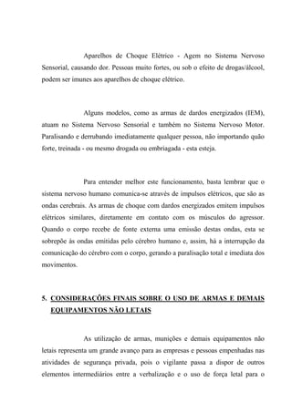 Aparelhos de Choque Elétrico - Agem no Sistema Nervoso
Sensorial, causando dor. Pessoas muito fortes, ou sob o efeito de drogas/álcool,
podem ser imunes aos aparelhos de choque elétrico.



               Alguns modelos, como as armas de dardos energizados (IEM),
atuam no Sistema Nervoso Sensorial e também no Sistema Nervoso Motor.
Paralisando e derrubando imediatamente qualquer pessoa, não importando quão
forte, treinada - ou mesmo drogada ou embriagada - esta esteja.



               Para entender melhor este funcionamento, basta lembrar que o
sistema nervoso humano comunica-se através de impulsos elétricos, que são as
ondas cerebrais. As armas de choque com dardos energizados emitem impulsos
elétricos similares, diretamente em contato com os músculos do agressor.
Quando o corpo recebe de fonte externa uma emissão destas ondas, esta se
sobrepõe às ondas emitidas pelo cérebro humano e, assim, há a interrupção da
comunicação do cérebro com o corpo, gerando a paralisação total e imediata dos
movimentos.



5. CONSIDERAÇÕES FINAIS SOBRE O USO DE ARMAS E DEMAIS
   EQUIPAMENTOS NÃO LETAIS



               As utilização de armas, munições e demais equipamentos não
letais representa um grande avanço para as empresas e pessoas empenhadas nas
atividades de segurança privada, pois o vigilante passa a dispor de outros
elementos intermediários entre a verbalização e o uso de força letal para o
 
