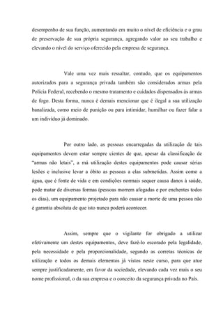desempenho de sua função, aumentando em muito o nível de eficiência e o grau
de preservação de sua própria segurança, agregando valor ao seu trabalho e
elevando o nível do serviço oferecido pela empresa de segurança.



               Vale uma vez mais ressaltar, contudo, que os equipamentos
autorizados para a segurança privada também são considerados armas pela
Polícia Federal, recebendo o mesmo tratamento e cuidados dispensados às armas
de fogo. Desta forma, nunca é demais mencionar que é ilegal a sua utilização
banalizada, como meio de punição ou para intimidar, humilhar ou fazer falar a
um indivíduo já dominado.



               Por outro lado, as pessoas encarregadas da utilização de tais
equipamentos devem estar sempre cientes de que, apesar da classificação de
“armas não letais”, a má utilização destes equipamentos pode causar sérias
lesões e inclusive levar a óbito as pessoas a elas submetidas. Assim como a
água, que é fonte de vida e em condições normais sequer causa danos à saúde,
pode matar de diversas formas (pessoas morrem afogadas e por enchentes todos
os dias), um equipamento projetado para não causar a morte de uma pessoa não
é garantia absoluta de que isto nunca poderá acontecer.



               Assim, sempre que o vigilante for obrigado a utilizar
efetivamente um destes equipamentos, deve fazê-lo escorado pela legalidade,
pela necessidade e pela proporcionalidade, segundo as corretas técnicas de
utilização e todos os demais elementos já vistos neste curso, para que atue
sempre justificadamente, em favor da sociedade, elevando cada vez mais o seu
nome profissional, o da sua empresa e o conceito da segurança privada no País.
 