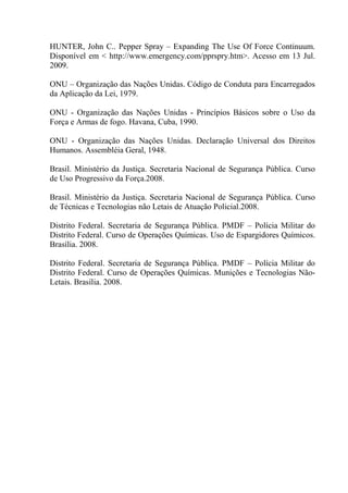 HUNTER, John C.. Pepper Spray – Expanding The Use Of Force Continuum.
Disponível em < http://www.emergency.com/pprspry.htm>. Acesso em 13 Jul.
2009.

ONU – Organização das Nações Unidas. Código de Conduta para Encarregados
da Aplicação da Lei, 1979.

ONU - Organização das Nações Unidas - Princípios Básicos sobre o Uso da
Força e Armas de fogo. Havana, Cuba, 1990.

ONU - Organização das Nações Unidas. Declaração Universal dos Direitos
Humanos. Assembléia Geral, 1948.

Brasil. Ministério da Justiça. Secretaria Nacional de Segurança Pública. Curso
de Uso Progressivo da Força.2008.

Brasil. Ministério da Justiça. Secretaria Nacional de Segurança Pública. Curso
de Técnicas e Tecnologias não Letais de Atuação Policial.2008.

Distrito Federal. Secretaria de Segurança Pública. PMDF – Polícia Militar do
Distrito Federal. Curso de Operações Químicas. Uso de Espargidores Químicos.
Brasília. 2008.

Distrito Federal. Secretaria de Segurança Pública. PMDF – Polícia Militar do
Distrito Federal. Curso de Operações Químicas. Munições e Tecnologias Não-
Letais. Brasília. 2008.
 