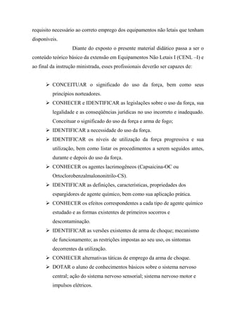 requisito necessário ao correto emprego dos equipamentos não letais que tenham
disponíveis.
                   Diante do exposto o presente material didático passa a ser o
conteúdo teórico básico da extensão em Equipamentos Não Letais I (CENL –I) e
ao final da instrução ministrada, esses profissionais deverão ser capazes de:


         CONCEITUAR o significado do uso da força, bem como seus
         princípios norteadores.
         CONHECER e IDENTIFICAR as legislações sobre o uso da força, sua
         legalidade e as conseqüências jurídicas no uso incorreto e inadequado.
         Conceituar o significado do uso da força e arma de fogo;
         IDENTIFICAR a necessidade do uso da força.
         IDENTIFICAR os níveis de utilização da força progressiva e sua
         utilização, bem como listar os procedimentos a serem seguidos antes,
         durante e depois do uso da força.
         CONHECER os agentes lacrimogêneos (Capsaicina-OC ou
         Ortoclorobenzalmalononitrilo-CS).
         IDENTIFICAR as definições, características, propriedades dos
         espargidores de agente químico, bem como sua aplicação prática.
         CONHECER os efeitos correspondentes a cada tipo de agente químico
         estudado e as formas existentes de primeiros socorros e
         descontaminação.
         IDENTIFICAR as versões existentes de arma de choque; mecanismo
         de funcionamento; as restrições impostas ao seu uso, os sintomas
         decorrentes da utilização.
         CONHECER alternativas táticas de emprego da arma de choque.
         DOTAR o aluno de conhecimentos básicos sobre o sistema nervoso
         central; ação do sistema nervoso sensorial; sistema nervoso motor e
         impulsos elétricos.
 
