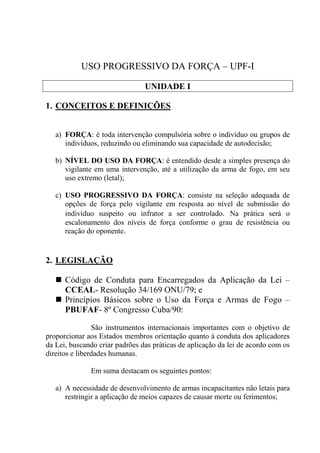 USO PROGRESSIVO DA FORÇA – UPF-I

                                UNIDADE I

1. CONCEITOS E DEFINIÇÕES


   a) FORÇA: é toda intervenção compulsória sobre o indivíduo ou grupos de
      indivíduos, reduzindo ou eliminando sua capacidade de autodecisão;

   b) NÍVEL DO USO DA FORÇA: é entendido desde a simples presença do
      vigilante em uma intervenção, até a utilização da arma de fogo, em seu
      uso extremo (letal);

   c) USO PROGRESSIVO DA FORÇA: consiste na seleção adequada de
      opções de força pelo vigilante em resposta ao nível de submissão do
      indivíduo suspeito ou infrator a ser controlado. Na prática será o
      escalonamento dos níveis de força conforme o grau de resistência ou
      reação do oponente.


2. LEGISLAÇÃO

      Código de Conduta para Encarregados da Aplicação da Lei –
      CCEAL- Resolução 34/169 ONU/79; e
      Princípios Básicos sobre o Uso da Força e Armas de Fogo –
      PBUFAF- 8º Congresso Cuba/90:

                São instrumentos internacionais importantes com o objetivo de
proporcionar aos Estados membros orientação quanto à conduta dos aplicadores
da Lei, buscando criar padrões das práticas de aplicação da lei de acordo com os
direitos e liberdades humanas.

              Em suma destacam os seguintes pontos:

   a) A necessidade de desenvolvimento de armas incapacitantes não letais para
      restringir a aplicação de meios capazes de causar morte ou ferimentos;
 