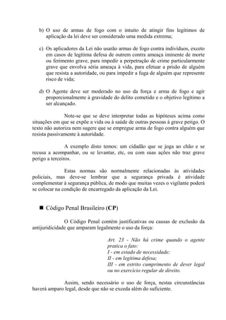b) O uso de armas de fogo com o intuito de atingir fins legítimos de
      aplicação da lei deve ser considerado uma medida extrema;

   c) Os aplicadores da Lei não usarão armas de fogo contra indivíduos, exceto
      em casos de legítima defesa de outrem contra ameaça iminente de morte
      ou ferimento grave, para impedir a perpetração de crime particularmente
      grave que envolva séria ameaça à vida, para efetuar a prisão de alguém
      que resista a autoridade, ou para impedir a fuga de alguém que represente
      risco de vida;

   d) O Agente deve ser moderado no uso da força e arma de fogo e agir
      proporcionalmente à gravidade do delito cometido e o objetivo legítimo a
      ser alcançado.

               Note-se que se deve interpretar todas as hipóteses acima como
situações em que se expõe a vida ou à saúde de outras pessoas à grave perigo. O
texto não autoriza nem sugere que se empregue arma de fogo contra alguém que
resista passivamente à autoridade.

                A exemplo disto temos: um cidadão que se joga ao chão e se
recusa a acompanhar, ou se levantar, etc, ou com suas ações não traz grave
perigo a terceiros.

               Estas normas são normalmente relacionadas às atividades
policiais, mas deve-se lembrar que a segurança privada é atividade
complementar à segurança pública, de modo que muitas vezes o vigilante poderá
se colocar na condição de encarregado da aplicação da Lei.


      Código Penal Brasileiro (CP)

               O Código Penal contém justificativas ou causas de exclusão da
antijuridicidade que amparam legalmente o uso da força:

                                  Art. 23 - Não há crime quando o agente
                                  pratica o fato:
                                  I - em estado de necessidade;
                                  II - em legítima defesa;
                                  III - em estrito cumprimento de dever legal
                                  ou no exercício regular de direito.

             Assim, sendo necessário o uso de força, nestas circunstâncias
haverá amparo legal, desde que não se exceda além do suficiente.
 