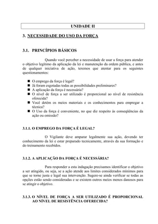 UNIDADE II

3. NECESSIDADE DO USO DA FORÇA


3.1. PRINCÍPIOS BÁSICOS

               Quando você perceber a necessidade de usar a força para atender
o objetivo legítimo da aplicação da lei e manutenção da ordem pública, e antes
de qualquer iniciativa de ação, teremos que atentar para os seguintes
questionamentos:

      O emprego da força é legal?
      Já foram esgotadas todas as possibilidades preliminares?
      A aplicação da força é necessária?
      O nível de força a ser utilizado é proporcional ao nível de resistência
      oferecida?
      Você detém os meios materiais e os conhecimentos para empregar a
      técnica?
      O Uso da força é conveniente, no que diz respeito às conseqüências da
      ação ou omissão?


3.1.1. O EMPREGO DA FORÇA É LEGAL?

              O Vigilante deve amparar legalmente sua ação, devendo ter
conhecimento da lei e estar preparado tecnicamente, através da sua formação e
do treinamento recebidos.


3.1.2. A APLICAÇÃO DA FORÇA É NECESSÁRIA?

                Para responder a esta indagação precisamos identificar o objetivo
a ser atingido, ou seja, se a ação atende aos limites considerados mínimos para
que se torne justa e legal sua intervenção. Sugere-se ainda verificar se todas as
opções estão sendo consideradas e se existem outros meios menos danosos para
se atingir o objetivo.


3.1.3. O NÍVEL DE FORÇA A SER UTILIZADO É PROPORCIONAL
       AO NÍVEL DE RESISTÊNCIA OFERECIDA?
 