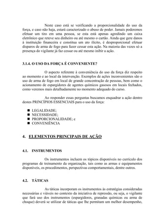 Neste caso está se verificando a proporcionalidade do uso da
força, e caso não haja, estará caracterizado o abuso de poder. Jamais poderemos
efetuar um tiro em uma pessoa, se esta está apenas agredindo um caixa
eletrônico que reteve seu dinheiro ou até mesmo o cartão. Ainda que gere danos
à instituição financeira e constitua um ato ilícito, é desproporcional efetuar
disparos de arma de fogo para fazer cessar esta ação. Na maioria das vezes só a
presença do vigilante já faz cessar ou até mesmo inibir a ação.


3.1.4. O USO DA FORÇA É CONVENIENTE?

             O aspecto referente à conveniência do uso da força diz respeito
ao momento e ao local da intervenção. Exemplos de ações inconvenientes são o
uso de arma de fogo em local de grande concentração de pessoas, bem como o
acionamento de espargidores de agentes químicos gasosos em locais fechados,
como veremos mais detalhadamente no momento adequado do curso.

             Ao responder essas perguntas buscamos enquadrar a ação dentro
destes PRINCÍPIOS ESSENCIAIS para o uso da força:

       LEGALIDADE;
       NECESSIDADE;
       PROPORCIONALIDADE; e
       CONVENIÊNCIA


4. ELEMENTOS PRINCIPAIS DE AÇÃO


4.1.   INSTRUMENTOS

               Os instrumentos incluem os tópicos disponíveis no currículo dos
programas de treinamento da organização, tais como as armas e equipamentos
disponíveis, os procedimentos, perspectivas comportamentais, dentre outros.


4.2.   TÁTICAS

               As táticas incorporam os instrumentos às estratégias consideradas
necessárias e viáveis no contexto da iniciativa de repressão, ou seja, o vigilante
que fará uso dos instrumentos (espargidores, granadas químicas ou arma de
choque) deverá se utilizar de táticas que lhe permitam um melhor desempenho,
 