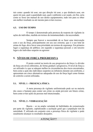 tais como: quando irá usar, em que direção irá usar, a que distância usar, em
quem irá usar, qual a quantidade usar, qual o ambiente a ser usado, em fim, seria
como se fosse um manual de uso destes equipamentos, tudo isto para se obter
um melhor resultado ou até mesmo para evitar excesso.


4.3.   USO DO TEMPO

               O tempo é demonstrado pela presteza da resposta do vigilante às
ações do indivíduo, medida em termos da instantaneidade e da necessidade.

               Sempre que houver a necessidade de se fazer uma intervenção
com o uso da força, principalmente em seu uso extremo, que é o uso letal de
armas de fogo, deve haver uma prioridade em termos de segurança: Em primeiro
lugar a segurança do público; em segundo a segurança pessoal; e em terceiro
lugar a do indivíduo suspeito ou agressor


5. NÍVEIS DE FORÇA PROGRESSIVA

                O ponto central na teoria do uso progressivo da força é a divisão
da força em níveis diferentes, de forma gradual e progressiva. O nível de força a
ser utilizado é o que se adequar melhor às circunstâncias dos riscos encontrados,
bem como a ação dos indivíduos suspeitos ou infratores durante um confronto, e
apresentam em cinco alternativas adequadas do uso da força legal como formas
de controle a serem utilizadas.


5.1.   NÍVEL 1 – PRESENÇA FÍSICA

              A mera presença do vigilante uniformizado pode ser na maioria
dos casos o bastante para conter um crime ou ainda prevenir um futuro crime,
bem como evitar ações de pessoas mal intencionadas.


5.2.   NÍVEL 2 - VERBALIZAÇÃO

              Baseia – se na ampla variedade de habilidades de comunicação
por parte do vigilante, capitalizando a aceitação geral que a população tem da
autoridade. É utilizada em conjunto com a presença física do vigilante e pode
usualmente alcançar os resultados desejados.

                               ATENÇÃO!!!
 