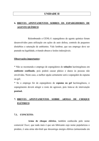 UNIDADE II


6. BREVES APONTAMENTOS SOBRES OS ESPARGIDORES DE
   AGENTE QUÍMICO



              Relembrando o CENL-I: espargidores de agente químico foram
desenvolvidos para utilização em ações de auto defesa, controle de pequenos
distúrbios e saturação de ambientes. Vale lembrar, que seu emprego deve ser
pautado na legalidade, evitando abusos e lesões indesejáveis.


Observações importantes:


* Não se recomenda o emprego de espargidores de soluções lacrimogêneas em
ambiente confinado, pois poderá causar pânico e danos às pessoas não
envolvidas. Neste caso, a melhor opção certamente será o espargidor de espuma
ou gel;
* Se o emprego for de espargidores de espuma ou gel lacrimogêneos, o
espargimento deverá atingir o rosto do agressor, pois trata-se de intervenção
pontual.


7. BREVES       APONTAMENTOS            SOBRE      ARMAS        DE   CHOQUE
   ELÉTRICO



7.1.   CONCEITO:

              Arma de choque elétrico, também conhecida pelo nome
comercial Taser, que nada mais é que um fabricante cujo nome popularizou o
produto, é uma arma não-letal que descarrega energia elétrica (armazenada em
 