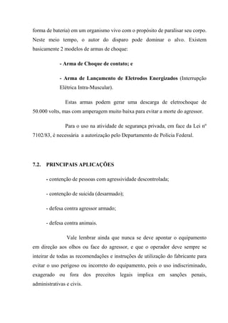 forma de bateria) em um organismo vivo com o propósito de paralisar seu corpo.
Neste meio tempo, o autor do disparo pode dominar o alvo. Existem
basicamente 2 modelos de armas de choque:

             - Arma de Choque de contato; e

             - Arma de Lançamento de Eletrodos Energizados (Interrupção
             Elétrica Intra-Muscular).

               Estas armas podem gerar uma descarga de eletrochoque de
50.000 volts, mas com amperagem muito baixa para evitar a morte do agressor.

               Para o uso na atividade de segurança privada, em face da Lei nº
7102/83, é necessária a autorização pelo Departamento de Polícia Federal.




7.2.   PRINCIPAIS APLICAÇÕES

       - contenção de pessoas com agressividade descontrolada;

       - contenção de suicida (desarmado);

       - defesa contra agressor armado;

       - defesa contra animais.

                Vale lembrar ainda que nunca se deve apontar o equipamento
em direção aos olhos ou face do agressor, e que o operador deve sempre se
inteirar de todas as recomendações e instruções de utilização do fabricante para
evitar o uso perigoso ou incorreto do equipamento, pois o uso indiscriminado,
exagerado ou fora dos preceitos legais implica em sanções penais,
administrativas e civis.
 