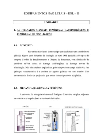EQUIPAMENTOS NÃO LETAIS – ENL – II

                                  UNIDADE I

1. AS GRANADAS MANUAIS FUMÍGENAS LACRIMOGÊNEAS E
   FUMÍGENAS DE SINALIZAÇÃO



1.1.   CONCEITO

               São armas não-letais com o corpo confeccionado em alumínio ou
plástico rígido, com sistemas de iniciação do tipo EOT (espoleta de ogiva de
tempo), Cordão de Tracionamento e Disparo de Percussor, com finalidade de
emitirem nuvem densa de fumaça lacrimogênea ou fumaça inócua de
sinalização. Não são artefatos explosivos, pois não possuem carga explosiva, sua
principal característica é a queima do agente químico em seu interior. São
arremessadas à mão ou projetadas por armas com adaptadores acoplados.




1.2.   MECÂNICA DA GRANADA FUMÍGENA

       A estrutura de uma granada manual fumígena é bastante simples, vejamos
as estruturas e os principais sistemas de iniciação:


         CORDÃO                        EOT             DISPARO DO PERCUSSOR
 