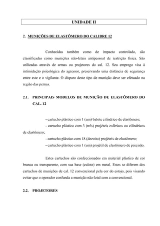 UNIDADE II


2. MUNIÇÕES DE ELASTÔMERO DO CALIBRE 12



                 Conhecidas    também     como    de   impacto    controlado,    são
classificadas como munições não-letais antipessoal de restrição física. São
utilizadas através de armas ou projetores do cal. 12. Seu emprego visa à
intimidação psicológica do agressor, preservando uma distância de segurança
entre este e o vigilante. O disparo deste tipo de munição deve ser efetuado na
região das pernas.


2.1.   PRINCIPAIS MODELOS DE MUNIÇÃO DE ELASTÔMERO DO
       CAL. 12



                 - cartucho plástico com 1 (um) balote cilíndrico de elastômero;
                 - cartucho plástico com 3 (três) projéteis esféricos ou cilíndricos
de elastômero;
                 - cartucho plástico com 18 (dezoito) projéteis de elastômero;
                 - cartucho plástico com 1 (um) projétil de elastômero de precisão.


                 Estes cartuchos são confeccionados em material plástico de cor
branca ou transparente, com sua base (culote) em metal. Estes se diferem dos
cartuchos de munições de cal. 12 convencional pela cor do estojo, pois visando
evitar que o operador confunda a munição não-letal com a convencional.


2.2.   PROJETORES
 