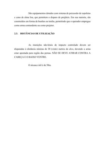 São equipamentos dotados com sistema de percussão de espoletas
e cano de alma lisa, que permitem o disparo de projéteis. Em sua maioria, são
construídos em forma de bastões ou tonfas, permitindo que o operador empregue
como arma contundente ou como projetor.


2.3.   DISTÂNCIAS DE UTILIZAÇÃO



              As munições não-letais de impacto controlado devem ser
disparadas à distância mínima de 20 (vinte) metros do alvo, devendo a arma
estar apontada para região das pernas. NÃO SE DEVE ATIRAR CONTRA A
CABEÇA E O BAIXO VENTRE.


              O alcance útil é de 50m.
 