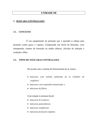 UNIDADE III


3. MÁSCARA CONTRAGASES



3.1.   CONCEITO



                É um equipamento de proteção que é ajustado à cabeça para
proteção contra gases e vapores. Compreende um facial de borracha, visor
transparente, tirantes de borracha ou malha elástica, válvulas de inalação e
exalação e filtro.


3.2.   TIPOS DE MÁSCARAS CONTRAGASES



                 De acordo com o sistema de fornecimento de ar, temos:


                 • máscaras com sistema autônomo de ar (cilindro de
                     oxigênio);
                 • máscaras com respirador motorizado; e
                 • máscaras de filtros.


                 Com relação à estrutura facial:
                 • máscaras bi-oculares;
                 • máscaras panorâmicas;
                 • máscaras semifaciais;
                 • máscaras de facial completo.
 