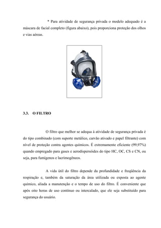 * Para atividade de segurança privada o modelo adequado é a
máscara de facial completo (figura abaixo), pois proporciona proteção dos olhos
e vias aéreas.




3.3.   O FILTRO



                 O filtro que melhor se adequa à atividade de segurança privada é
do tipo combinado (com suporte metálico, carvão ativado e papel filtrante) com
nível de proteção contra agentes químicos. É extremamente eficiente (99,97%)
quando empregado para gases e aerodispersóides do tipo HC, OC, CS e CN, ou
seja, para fumígenos e lacrimogêneos.


                 A vida útil do filtro depende da profundidade e freqüência da
respiração e, também da saturação da área utilizada ou exposta ao agente
químico, aliada a manutenção e o tempo de uso do filtro. É conveniente que
após oito horas de uso contínuo ou intercalado, que ele seja substituído para
segurança do usuário.
 