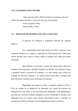 3.3.1. CUIDADOS COM O FILTRO


               - Após cada uso retire o filtro da máscara, recoloque o lacre do
orifício de entrada do filtro e o lacre da rosca que vai ao bocal;
               - Evite a queda do filtro;
               - Nunca molhe o filtro.



3.4.   PROCESSO DE RESPIRAÇÃO COM A MÁSCARA


               O processo de filtragem e respiração funciona da seguinte
maneira:


               O ar contaminado passa pelo interior do filtro e atravessa suas
estruturas filtrantes, se o agente se apresenta na forma gasosa será retido pelo
carvão ativado, caso esteja na forma sólida ou líquida será retido pelo papel
sanfonado.


               Após filtrado, o ar irá para o interior da máscara pela válvula de
inalação. Neste momento o operador inspirará o ar filtrado. No momento em que
o operador realiza o processo de exalação, o ar será expulso pela válvula de
exalação da máscara. Portanto, o ar sempre entrará pelo filtro e sempre sairá
pela válvula de exalação, nunca ocorrendo ao contrário.


               Dependendo da origem do filtro, o operador perderá de 40% a
70% do volume de ar disponível na atmosfera, em virtude do processo de
filtragem. Por essa razão, se faz necessária uma adaptação a este equipamento,
por meio de exercícios aeróbicos gradativos, como caminhadas e corridas. Esta
adaptação tem por escopo evitar futuros desconfortos para o operador no
momento de utilizar a máscara, como formigamento na face e desmaios.
 
