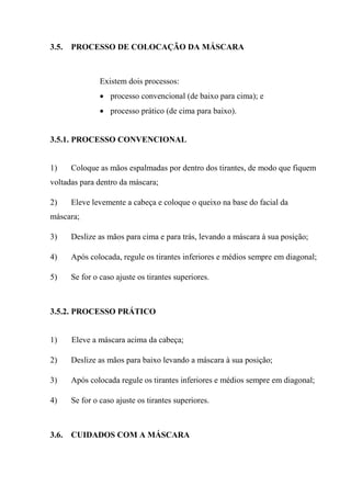 3.5.   PROCESSO DE COLOCAÇÃO DA MÁSCARA



                Existem dois processos:
                • processo convencional (de baixo para cima); e
                • processo prático (de cima para baixo).


3.5.1. PROCESSO CONVENCIONAL


1)     Coloque as mãos espalmadas por dentro dos tirantes, de modo que fiquem
voltadas para dentro da máscara;

2)     Eleve levemente a cabeça e coloque o queixo na base do facial da
máscara;

3)     Deslize as mãos para cima e para trás, levando a máscara à sua posição;

4)     Após colocada, regule os tirantes inferiores e médios sempre em diagonal;

5)     Se for o caso ajuste os tirantes superiores.



3.5.2. PROCESSO PRÁTICO


1)     Eleve a máscara acima da cabeça;

2)     Deslize as mãos para baixo levando a máscara à sua posição;

3)     Após colocada regule os tirantes inferiores e médios sempre em diagonal;

4)     Se for o caso ajuste os tirantes superiores.



3.6.   CUIDADOS COM A MÁSCARA
 