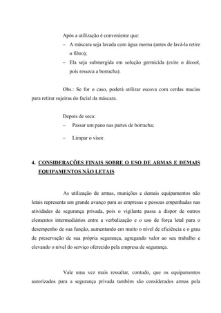 Após a utilização é conveniente que:
               – A máscara seja lavada com água morna (antes de lavá-la retire
                   o filtro);
               – Ela seja submergida em solução germicida (evite o álcool,
                   pois resseca a borracha).


               Obs.: Se for o caso, poderá utilizar escova com cerdas macias
para retirar sujeiras do facial da máscara.


               Depois de seca:
               –    Passar um pano nas partes de borracha;

               –    Limpar o visor.



4. CONSIDERAÇÕES FINAIS SOBRE O USO DE ARMAS E DEMAIS
   EQUIPAMENTOS NÃO LETAIS



               As utilização de armas, munições e demais equipamentos não
letais representa um grande avanço para as empresas e pessoas empenhadas nas
atividades de segurança privada, pois o vigilante passa a dispor de outros
elementos intermediários entre a verbalização e o uso de força letal para o
desempenho de sua função, aumentando em muito o nível de eficiência e o grau
de preservação de sua própria segurança, agregando valor ao seu trabalho e
elevando o nível do serviço oferecido pela empresa de segurança.



               Vale uma vez mais ressaltar, contudo, que os equipamentos
autorizados para a segurança privada também são considerados armas pela
 