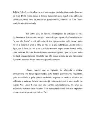 Polícia Federal, recebendo o mesmo tratamento e cuidados dispensados às armas
de fogo. Desta forma, nunca é demais mencionar que é ilegal a sua utilização
banalizada, como meio de punição ou para intimidar, humilhar ou fazer falar a
um indivíduo já dominado.



               Por outro lado, as pessoas encarregadas da utilização de tais
equipamentos devem estar sempre cientes de que, apesar da classificação de
“armas não letais”, a má utilização destes equipamentos pode causar sérias
lesões e inclusive levar a óbito as pessoas a elas submetidas. Assim como a
água, que é fonte de vida e em condições normais sequer causa danos à saúde,
pode matar de diversas formas (pessoas morrem afogadas e por enchentes todos
os dias), um equipamento projetado para não causar a morte de uma pessoa não
é garantia absoluta de que isto nunca poderá acontecer.



               Assim, sempre que o vigilante for obrigado a utilizar
efetivamente um destes equipamentos, deve fazê-lo escorado pela legalidade,
pela necessidade e pela proporcionalidade, segundo as corretas técnicas de
utilização e todos os demais elementos já vistos neste curso e na extensão em
Armas Não Letais I, para que atue sempre justificadamente, em favor da
sociedade, elevando cada vez mais o seu nome profissional, o da sua empresa e
o conceito da segurança privada no País.
 
