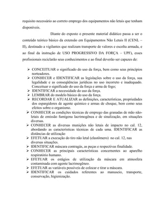 requisito necessário ao correto emprego dos equipamentos não letais que tenham
disponíveis.
                   Diante do exposto o presente material didático passa a ser o
conteúdo teórico básico da extensão em Equipamentos Não Letais II (CENL –
II), destinado a vigilantes que realizam transporte de valores e escolta armada, e
ao final da instrução de USO PROGRESSIVO DA FORÇA – UPF), esses
profissionais reciclarão seus conhecimentos e ao final deverão ser capazes de:

      CONCEITUAR o significado do uso da força, bem como seus princípios
      norteadores.
      CONHECER e IDENTIFICAR as legislações sobre o uso da força, sua
      legalidade e as conseqüências jurídicas no uso incorreto e inadequado.
      Conceituar o significado do uso da força e arma de fogo;
      IDENTIFICAR a necessidade do uso da força.
      LEMBRAR do modelo básico do uso da força.
      RECORDAR E ATUALIZAR as definições, características, propriedades
      dos espargidores de agente químico e armas de choque, bem como seus
      efeitos sobre o organismo.
     CONHECER as condições técnicas de emprego das granadas de mão não-
     letais de emissão fumígena lacrimogênea e de sinalização, em situações
     diversas.
     CONHECER as diversas munições não letais de impacto no cal. 12,
     abordando as características técnicas de cada uma. IDENTIFICAR as
     distâncias de utilização
     EFETUAR a execução do tiro não letal (elastômero) no cal. 12, nas
     diversas situações.
     IDENTIFICAR máscara contragás, as peças e respectivas finalidade.
     CONHECER as principais características concernentes ao aparelho
     respiratório humano.
     EFETUAR os estágios de utilização da máscara em atmosfera
     contaminada com agente lacrimogêneo.
     EFETUAR as variáveis possíveis de colocar e tirar a máscara.
     IDENTIFICAR os cuidados referentes ao manuseio, transporte,
     conservação, higienização.
 