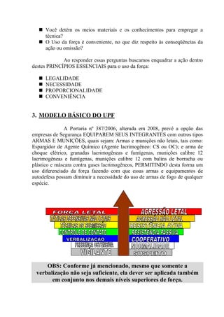 Você detém os meios materiais e os conhecimentos para empregar a
      técnica?
      O Uso da força é conveniente, no que diz respeito às conseqüências da
      ação ou omissão?

             Ao responder essas perguntas buscamos enquadrar a ação dentro
destes PRINCÍPIOS ESSENCIAIS para o uso da força:

      LEGALIDADE
      NECESSIDADE
      PROPORCIONALIDADE
      CONVENIÊNCIA


3. MODELO BÁSICO DO UPF

              A Portaria nº 387/2006, alterada em 2008, prevê a opção das
empresas de Segurança EQUIPAREM SEUS INTEGRANTES com outros tipos
ARMAS E MUNIÇÕES, quais sejam: Armas e munições não letais, tais como:
Espargidor de Agente Químico (Agente lacrimogêneo: CS ou OC); e arma de
choque elétrico, granadas lacrimogêneas e fumígenas, munições calibre 12
lacrimogêneas e fumígenas, munições calibre 12 com balins de borracha ou
plástico e máscara contra gases lacrimogêneos, PERMITINDO desta forma um
uso diferenciado da força fazendo com que essas armas e equipamentos de
autodefesa possam diminuir a necessidade do uso de armas de fogo de qualquer
espécie.




     OBS: Conforme já mencionado, mesmo que somente a
 verbalização não seja suficiente, ela dever ser aplicada também
       em conjunto nos demais níveis superiores de força.
 