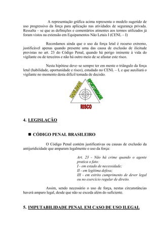 A representação gráfica acima representa o modelo sugerido de
uso progressivo da força para aplicação nas atividades de segurança privada.
Ressalta – se que as definições e comentários atinentes aos termos utilizados já
foram vistos na extensão em Equipamentos Não Letais I (CENL – I)

               Recordamos ainda que o uso da força letal é recurso extremo,
justificável apenas quando presente uma das causa de exclusão de ilicitude
previstas no art. 23 do Código Penal, quando há perigo iminente à vida do
vigilante ou de terceiros e não há outro meio de se afastar este risco.

                Nesta hipótese deve–se sempre ter em mente o triângulo da força
letal (habilidade, oportunidade e risco), estudado no CENL – I, e que auxiliará o
vigilante no momento desta difícil tomada de decisão.




4. LEGISLAÇÃO


      CÓDIGO PENAL BRASILEIRO

               O Código Penal contém justificativas ou causas de exclusão da
antijuridicidade que amparam legalmente o uso da força:

                                   Art. 23 - Não há crime quando o agente
                                   pratica o fato:
                                   I - em estado de necessidade;
                                   II - em legítima defesa;
                                   III - em estrito cumprimento de dever legal
                                   ou no exercício regular de direito.

             Assim, sendo necessário o uso de força, nestas circunstâncias
haverá amparo legal, desde que não se exceda além do suficiente.


5. IMPUTABILIDADE PENAL EM CASO DE USO ILEGAL
 