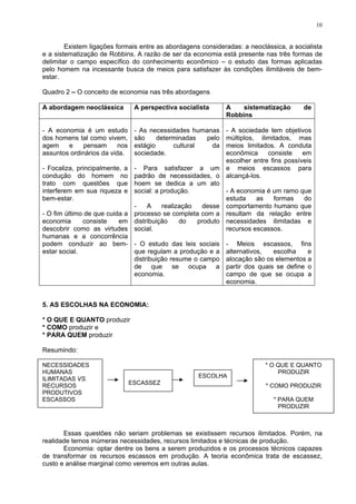 10
Existem ligações formais entre as abordagens consideradas: a neoclássica, a socialista
e a sistematização de Robbins. A razão de ser da economia está presente nas três formas de
delimitar o campo específico do conhecimento econômico – o estudo das formas aplicadas
pelo homem na incessante busca de meios para satisfazer às condições ilimitáveis de bem-
estar.
Quadro 2 – O conceito de economia nas três abordagens
A abordagem neoclássica A perspectiva socialista A sistematização de
Robbins
- A economia é um estudo
dos homens tal como vivem,
agem e pensam nos
assuntos ordinários da vida.
- Focaliza, principalmente, a
condução do homem no
trato com questões que
interferem em sua riqueza e
bem-estar.
- O fim último de que cuida a
economia consiste em
descobrir como as virtudes
humanas e a concorrência
podem conduzir ao bem-
estar social.
- As necessidades humanas
são determinadas pelo
estágio cultural da
sociedade.
- Para satisfazer a um
padrão de necessidades, o
hoem se dedica a um ato
social: a produção.
- A realização desse
processo se completa com a
distribuição do produto
social.
- O estudo das leis sociais
que regulam a produção e a
distribuição resume o campo
de que se ocupa a
economia.
- A sociedade tem objetivos
múltiplos, ilimitados, mas
meios limitados. A conduta
econômica consiste em
escolher entre fins possíveis
e meios escassos para
alcançá-los.
- A economia é um ramo que
estuda as formas do
comportamento humano que
resultam da relação entre
necessidades ilimitadas e
recursos escassos.
- Meios escassos, fins
alternativos, escolha e
alocação são os elementos a
partir dos quais se define o
campo de que se ocupa a
economia.
5. AS ESCOLHAS NA ECONOMIA:
* O QUE E QUANTO produzir
* COMO produzir e
* PARA QUEM produzir
Resumindo:
NECESSIDADES
HUMANAS
ILIMITADAS VS.
RECURSOS
PRODUTIVOS
ESCASSOS
ESCASSEZ
* O QUE E QUANTO
PRODUZIR
* COMO PRODUZIR
* PARA QUEM
PRODUZIR
ESCOLHA
Essas questões não seriam problemas se existissem recursos ilimitados. Porém, na
realidade temos inúmeras necessidades, recursos limitados e técnicas de produção.
Economia: optar dentre os bens a serem produzidos e os processos técnicos capazes
de transformar os recursos escassos em produção. A teoria econômica trata de escassez,
custo e análise marginal como veremos em outras aulas.
 