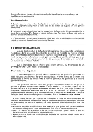 103
Consequências das Intervenções: racionamento não liderado por preços, mudanças na
qualidade e mercados negros.
Questões Aplicadas:
1. Suponha que uma lei de controle de aluguéis force os aluguéis abaixo do seu preço de mercado.
Como os proprietários compensam s efeitos das leis de controle de aluguéis em seus ganhos?
Exemplifique.
2. Ao longo de um período de 5 anos, o preço dos aparelhos de TV aumentou 5%, e o preço de todos os
outros bens aumentou 12%. Durante o mesmo período, mais TVs foram vendidas. Isso apoia ou
contradiz a lei da demanda? Comente.
3. O preço de casas é tão alto que há uma falta de casas. Nem todos os que desejam comprar uma casa
poderão comprar uma. Essa afirmação está correta? Explique.
6. O CONCEITO DE ELASTICIDADE
A noção de elasticidade é de fundamental importância na compreensão e análise dos
mercados de bens e serviços. Considerando o equilíbrio de mercado, ela mede o impacto
sobre a quantidade decorrente de alterações no preço (elasticidade-preço) do próprio bem e na
renda do consumidor (elasticidade-renda), por exemplo. Nesse sentido, foi visto que, a um
preço mais elevado, correspondia uma redução da quantidade demandada e, por outro lado,
um aumento da quantidade ofertada.
Qual a intensidade desses efeitos? Eles seriam idênticos, ou diferenciados de um
produto para outro? Como medir a eleasticidade?
Elasticidade-preço da procura
A elasticidade-preço da procura reflete a sensibilidade da quantidade procurada por
dado produto a uma alteração no preço desse produto. A forma correta de se medir essa
sensibilidade é através da relação entre a variação percentual na quantidade e a variação
percentual no preço.
Se a quantidade procurada variar mais que proporcionalmente à alteração nos preços, a
procura do produto é considerada elástica. É o que ocorre se, por exemplo, o preço de um
produto subir 10% e a quantidade demandada reduzir-se em 20%, ou o preço subir 6% e a
quantidade demandada reduzir-se em 10%. Caso as variações de quantidade sejam
proporcionalmente menores que as variações de preço, a procura é dita inelástica. Quando as
variações forem percentualmente iguais, a procura do produto tem eleasticidade unitária.
Existem certos fatores que explicam ou influenciam o valor da elasticidade-preço de
demanda. Os elementos apresentados a seguir devem ser entendidos como alguns subsídios
ao entendimento do porquê da demanda de certos produtos serem mais elásticas que a de
outros:
a) existência de produtos substitutos — é de se esperar que, quanto mais perfeitos forem os
substitutos de um produto, maior a tendência de esse produto ter demanda elástica;
b) peso do produto no orçamento — se for pouco substituível, quanto menor o peso no
orçamento, menor deverá ser sua elasticidade-preço;
c) essenciabilidade do produto — quanto mais essencial for o produto, menor deverá ser a
elasticiade-preço.
 