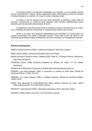 106
O mercado também cria algumas imperfeições que impedem o que se poderia chamar
de seu comportamento “natural”. Essas imperfeições estão relacionadas ao poder de mercado
e formas de atingi-lo ou mantê-lo. É o caso do truste, dumping e cartel.
O truste é o tipo de estrutura em que várias empresas, já detendo a maior parte do
mercado, combinam-se ou fundem-se para assegurar esse controle, estabelecendo preços
elevados que lhes garantam altas margens de lucro.
O dumping se caracteriza pela venda de produtos a preços mais baixos que os custos,
com a finalidade de eliminar concorrentes e conquistar fatias maiores de mercado.
Cartel é um grupo de empresas independentes que formalizam um acordo para sua
atuação coordenada, com vistas a interesses comuns. O tipo mais comum de cartel é o de
empresas que produzem artigos semelhantes, de forma a constituir um monopólio de mercado.
Referência Bibliográfica
ABREU, Marcelo de Paiva (1990). A Ordem do Progresso. São Paulo: Campus.
BAER, Werner (2002). A Economia Brasileira. São Paulo: Nobel.
Boletim do Banco Central do Brasil - Relatório 2005. Parte IV – Finanças Públicas. (Disponível:
http://www.bcb.gov.br).
CARDOSO, Eliana (1996) Economia Brasileira ao Alcance de Todos, 17ª ed. Editora
Brasiliense.
Ministério do Planejamento, Orçamento e Gestão (http://www.planejamento.gov.br)
PEREIRA, Luis Carlos Bresser (1994). A economia e a política do Plano Real. Revista de
Economia Política, 14 (56): 129-149.
PEREIRA, Luis Carlos Bresser (1996). A Inflação decifrada. Revista de Economia Política,
16(64): 20-35.
PINHO, Diva Benevides & VASCONCELLOS, Marco Antônio Sandoval de (Org.). (2005)
Manual de Economia, 5ª ed. São Paulo: Saraiva.
ROSSETTI, José Paschoal (2003). Introdução à Economia, 20ª ed. São Paulo: Atlas.
WESSELS, Walter (2003). Economia. 2ª ed. São Paulo: Saraiva.
 