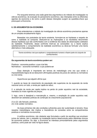 11
Por enquanto teremos uma visão geral dos argumentos e do método de investigação na
ciência econômica, da evolução do pensamento econômico, das interações entre os diferentes
agentes da economia e de como a partir dessas interações surgem as questões-chave que
preocupam a Economia.
6. OS ARGUMENTOS DA ECONOMIA
Para entendermos o método de investigação da ciência econômica precisamos apenas
de um simples encadeamento lógico.
Baseadas nos postulados da teoria existente, formulam-se as hipóteses a respeito de
como a realidade se comporta. Deduzem-se as implicações e os resultados decorrentes
dessas hipóteses que são confrontados com a evidência dos dados de observações coletados
da realidade. Finalmente, desse confronto tiram-se as conclusões: ou a teoria explica
satisfatoriamente o comportamento da realidade econômica ou deve-se formular uma teoria
alternativa e mais adequada.
Teoria econômica: leis que explicam o comportamento humano e fazem parte do conjunto de
conhecimentos.
Os argumentos da teoria econômica podem ser:
Positivos - economia positiva: o que é de fato
Normativos - economia normativa: o que poderia ser
Essa distinção é importante em termos de metodologia uma vez que existe a
impossibilidade lógica de se deduzirem afirmações positivas de juízos de valores ou normativos
ou vice-versa.
Suponha-se que alguém afirme que:
1. quando as taxas de crescimento da população são superiores às da expansão da renda
nacional como um todo, a renda per capita se reduz;
2. a redução da renda per capita implica na perda do poder aquisitivo real da sociedade,
mantidos os níveis vigentes de preços;
3. logo, como é desejável a manutenção e, mesmo, a ampliação do poder aquisitivo real,
deveriam ser adotadas políticas de contenção do crescimento populacional.
(1) e (2): são factuais, positivas;
(3): é de caráter normativo.
As duas primeiras não são condições suficientes para dar sustentação à terceira. Essa
ressalva metodológica não implica a inexistência de conexões entre os compartimentos
positivos e normativos na economia.
A política econômica, não obstante seja formulada a partir de escolhas que envolvem
juízos de valores, tem o respaldo na modelação teórica desenvolvida pelos diferentes troncos
da economia positiva. Ou seja, a Economia se interessa primordialmente pelos argumentos
positivos, como pode ser visto na figura abaixo.
 