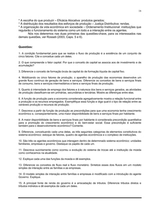 18
* A escolha do que produzir – Eficácia Alocativa: produtos gerados;
* A distribuição dos resultados dos esforços de produção – Justiça Distributiva: rendas.
* A organização da vida econômica em sociedade – Ordenamento Institucional: instituições que
regularão o funcionamento do sistema como um todo e a interação entre os agentes.
Nós nos deteremos nas duas primeiras das questões-chave, para os interessados nas
demais questões, ver Rosseti (2003, Caps. 5 e 6).
Questões:
1. A condição fundamental para que se realize o fluxo de produção é a existência de um conjunto de
cinco fatores. Cite e conceitue cada um deles.
2. O que compreende o fator capital. Por que o conceito de capital se associa aos de investimento e de
acumulação?
3. Diferencie o conceito de formação bruta de capital do de formação líquida de capital fixo.
4. Mobilizando os cinco fatores de produção, o aparelho de produção das economias desenvolve um
grande fluxo contínuo de geração de bens e serviços. Diferencie os conceitos de bens e serviços finais
de consumo, bens e serviços intermediários e bens e serviços finais de produção.
5. Quanto à intensidade de emprego dos fatores e à natureza dos bens e serviços gerados, as atividades
de produção classificam-se em primárias, secundárias e terciárias. Mostre as diferenças entre elas.
6. A função de produção para a economia considerada agregativamente mostra a relação funcional entre
a produção e os recursos empregados. Exemplifique essa função e diga qual é o tipo de relação entre as
variáveis produção e recursos de produção.
7. Descreva a partir da função de produção as precondições para que uma economia tenha crescimento
econômico e, conseqüentemente, uma maior disponibilidade de bens e serviços finais por habitante.
8. A maior disponibilidade de bens e serviços finais por habitante é considerada precondição quantitativa
para a promoção do crescimento econômico e do bem-estar social. Essa precondição é suficiente
também para o desenvolvimento econômico? Comente.
9. Diferencie, conceituando cada uma delas, as três seguintes categorias de elementos constitutivos do
sistema econômico: estoque de fatores, quadro de agentes econômicos e o complexo de instituições.
10. São três os agentes econômicos que interagem dentro de determinado sistema econômico: unidades
familiares, empresas e governo. Destaque os papéis de cada um.
11. Descreva sucintamente como ocorreu a evolução do sistema de trocas até a instituição da moeda
como conhecemos na atualidade.
12. Explique cada uma das funções da moeda e dê exemplos.
13. Diferencie os conceitos de fluxo real e fluxo monetário. Sintetize esses dois fluxos em um modelo
simples de interação entre as famílias e as empresas.
14. O modelo simples de interação entre famílias e empresas é modificado com a introdução do agente
Governo. Explique.
15. A principal fonte de renda do governo é a arrecadação de tributos. Diferencie tributos diretos e
tributos indiretos e dê exemplos de cada um deles.
 