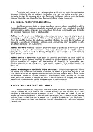 20
Entretanto, particularmente em países em desenvolvimento, as metas de crescimento e
equidade distributiva têm se mostrado conflitantes, uma vez que muitos acreditam que o
aumento do nível de poupança seria mais facilmente obtido por meio de uma distribuição
desigual de renda – a já citada Teoria do Bolo no período do milagre econômico.
3. OS MEIOS DA POLÍTICA MACROECONÔMICA:
A política macroeconômica envolve a atuação do governo sobre a capacidade produtiva
(produção agregada) e despesas planejadas (demanda agregada), com o objetivo de permitir à
economia operar a pleno emprego, com baixas taxas de inflação e distribuição justa de renda.
Os principais meios para atingir os objetivos são:
Política fiscal: compreende todos os instrumentos de que o governo dispõe para a
arrecadação de tributos (política tributária) e controle de suas despesas (política de gastos).
Além da questão do nível de tributação, a política tributária, por meio da manipulação da
estrutura e alíquotas de impostos, é utilizada para estimular (ou inibir) os gastos do setor
privado em consumo e em investimento.
Política monetária: refere-se à atuação do governo sobre a quantidade de moeda, de crédito
e das taxas de juros. Os instrumentos disponíveis são: emissão de moeda, reservas
compulsórias, compra e venda de títulos públicos, taxas de redescontos e regulamentação
sobre crédito e taxa de juros.
Política cambial e comercial: atuam sobre as variáveis relacionadas ao setor externo da
economia. A política cambial refere-se ao controle do governo sobre a taxa de câmbio. A
política comercial diz respeito aos instrumentos de incentivo às exportações e/ou
estímulo/desestímulos às importações, sejam fiscais, creditícias, seja estabelecimentos de
cotas etc.
Política de rendas (ou de controle de preços e salários): a característica especial da política
de rendas, que influenciam diretamente os salários, os lucros, os juros e os aluguéis é a de
que, nesses controles, os agentes econômicos ficam proibidos de levar a cabo o que fariam,
em resposta a influências normais do mercado. Normalmente, esses controles são utilizados
como política de combate à inflação. No Brasil, a política salarial e a atuação da Secretaria
Especial de Abastecimento e Preços (Seap) situavam-se nesse contexto.
4. ESTRUTURA DA ANÁLISE MACROECONÔMICA
A economia pode ser dividida em parte real e parte monetária. A primeira relacionada
com a produção de bens serviços bem como no emprego do fator trabalho, tendo como
variáveis a serem determinadas: o produto nacional, o nível geral de preços, o nível de
emprego e os salários nominais. A segunda relacionada com o que pode ser chamado de parte
invisível da economia e determina a taxa de juros, o estoque de moeda e a taxa de câmbio. O
quadro 3 mostra os mercados e as diferentes variaveis determinadas em cada uma das partes
da economia.
 