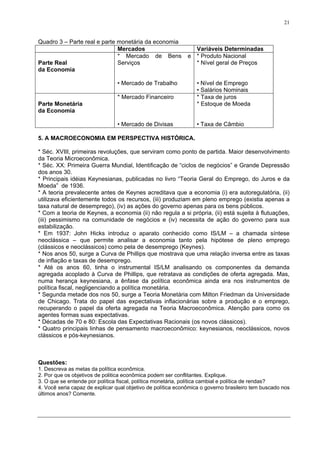 21
Quadro 3 – Parte real e parte monetária da economia
Mercados Variáveis Determinadas
Parte Real
da Economia
* Mercado de Bens e
Serviços
• Mercado de Trabalho
* Produto Nacional
* Nível geral de Preços
• Nível de Emprego
• Salários Nominais
Parte Monetária
da Economia
* Mercado Financeiro
• Mercado de Divisas
* Taxa de juros
* Estoque de Moeda
• Taxa de Câmbio
5. A MACROECONOMIA EM PERSPECTIVA HISTÓRICA.
* Séc. XVIII, primeiras revoluções, que serviram como ponto de partida. Maior desenvolvimento
da Teoria Microeconômica.
* Séc. XX: Primeira Guerra Mundial, Identificação de “ciclos de negócios” e Grande Depressão
dos anos 30.
* Principais idéias Keynesianas, publicadas no livro “Teoria Geral do Emprego, do Juros e da
Moeda” de 1936.
* A teoria prevalecente antes de Keynes acreditava que a economia (i) era autoregulatória, (ii)
utilizava eficientemente todos os recursos, (iii) produziam em pleno emprego (existia apenas a
taxa natural de desemprego), (iv) as ações do governo apenas para os bens públicos.
* Com a teoria de Keynes, a economia (ii) não regula a si própria, (ii) está sujeita à flutuações,
(iii) pessimismo na comunidade de negócios e (iv) necessita de ação do governo para sua
estabilização.
* Em 1937: John Hicks introduz o aparato conhecido como IS/LM – a chamada síntese
neoclássica – que permite analisar a economia tanto pela hipótese de pleno emprego
(clássicos e neoclássicos) como pela de desemprego (Keynes).
* Nos anos 50, surge a Curva de Phillips que mostrava que uma relação inversa entre as taxas
de inflação e taxas de desemprego.
* Até os anos 60, tinha o instrumental IS/LM analisando os componentes da demanda
agregada acoplado à Curva de Phillips, que retratava as condições de oferta agregada. Mas,
numa herança keynesiana, a ênfase da política econômica ainda era nos instrumentos de
política fiscal, negligenciando a política monetária.
* Segunda metade dos nos 50, surge a Teoria Monetária com Milton Friedman da Universidade
de Chicago. Trata do papel das expectativas inflacionárias sobre a produção e o emprego,
recuperando o papel da oferta agregada na Teoria Macroeconômica. Atenção para como os
agentes formas suas expectativas.
* Décadas de 70 e 80: Escola das Expectativas Racionais (os novos clássicos).
* Quatro principais linhas de pensamento macroeconômico: keynesianos, neoclássicos, novos
clássicos e pós-keynesianos.
Questões:
1. Descreva as metas da política econômica.
2. Por que os objetivos de politica econômica podem ser conflitantes. Explique.
3. O que se entende por política fiscal, política monetária, política cambial e política de rendas?
4. Você seria capaz de explicar qual objetivo de política econômica o governo brasileiro tem buscado nos
últimos anos? Comente.
 