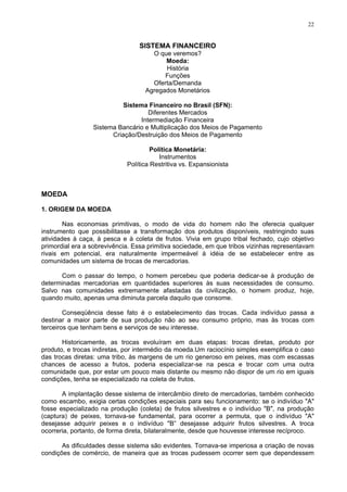 22
SISTEMA FINANCEIRO
O que veremos?
Moeda:
História
Funções
Oferta/Demanda
Agregados Monetários
Sistema Financeiro no Brasil (SFN):
Diferentes Mercados
Intermediação Financeira
Sistema Bancário e Multiplicação dos Meios de Pagamento
Criação/Destruição dos Meios de Pagamento
Política Monetária:
Instrumentos
Política Restritiva vs. Expansionista
MOEDA
1. ORIGEM DA MOEDA
Nas economias primitivas, o modo de vida do homem não lhe oferecia qualquer
instrumento que possibilitasse a transformação dos produtos disponíveis, restringindo suas
atividades à caça, à pesca e à coleta de frutos. Vivia em grupo tribal fechado, cujo objetivo
primordial era a sobrevivência. Essa primitiva sociedade, em que tribos vizinhas representavam
rivais em potencial, era naturalmente impermeável à idéia de se estabelecer entre as
comunidades um sistema de trocas de mercadorias.
Com o passar do tempo, o homem percebeu que poderia dedicar-se à produção de
determinadas mercadorias em quantidades superiores às suas necessidades de consumo.
Salvo nas comunidades extremamente afastadas da civilização, o homem produz, hoje,
quando muito, apenas uma diminuta parcela daquilo que consome.
Conseqüência desse fato é o estabelecimento das trocas. Cada indivíduo passa a
destinar a maior parte de sua produção não ao seu consumo próprio, mas às trocas com
terceiros que tenham bens e serviços de seu interesse.
Historicamente, as trocas evoluíram em duas etapas: trocas diretas, produto por
produto, e trocas indiretas, por intermédio da moeda.Um raciocínio simples exemplifica o caso
das trocas diretas: uma tribo, às margens de um rio generoso em peixes, mas com escassas
chances de acesso a frutos, poderia especializar-se na pesca e trocar com uma outra
comunidade que, por estar um pouco mais distante ou mesmo não dispor de um rio em iguais
condições, tenha se especializado na coleta de frutos.
A implantação desse sistema de intercâmbio direto de mercadorias, também conhecido
como escambo, exigia certas condições especiais para seu funcionamento: se o indivíduo "A"
fosse especializado na produção (coleta) de frutos silvestres e o indivíduo "B", na produção
(captura) de peixes, tornava-se fundamental, para ocorrer a permuta, que o indivíduo "A"
desejasse adquirir peixes e o indivíduo "B” desejasse adquirir frutos silvestres. A troca
ocorreria, portanto, de forma direta, bilateralmente, desde que houvesse interesse recíproco.
As dificuldades desse sistema são evidentes. Tornava-se imperiosa a criação de novas
condições de comércio, de maneira que as trocas pudessem ocorrer sem que dependessem
 