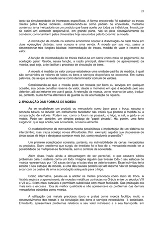 23
tanto da simultaneidade de interesses específicos. A forma encontrada foi substituir as trocas
diretas pelas trocas indiretas, estabelecendo-se como padrão de conversão, mediante
consenso, uma mercadoria ou um produto que fosse aceito por todos os indivíduos. Introduzia-
se assim um elemento responsável, em grande parte, não só pelo desenvolvimento do
comércio, como também pelas dimensões hoje assumidas pela Economia: a moeda.
A introdução da moeda no sistema econômico conduz à dissociação de cada troca em
duas operações distintas: uma compra e uma venda. A moeda por sua vez, passa a
desempenhar três funções básicas: intermediação de trocas, medida de valor e reserva de
valor.
A função de intermediação de trocas traduz-se em servir como meio de pagamento, de
aceitação geral. Reside, nessa função, a razão principal, determinante do aparecimento da
moeda, qual seja, a de facilitar o processo de circulação de bens.
A moeda é medida de valor porque estabelece uma unidade-padrão de medida, à qual
são convertidos os valores de todos os bens e serviços disponíveis na economia. Em outras
palavras, diz-se que a moeda serve como denominador comum de valores.
Considerando-se que a moeda pode ser trocada por bens ou serviços em qualquer
ocasião, sua posse constitui reserva de valor, desde o momento em que é recebida pelo seu
detentor, até ao instante em que é gasta. A retenção da moeda, como reserva de valor, traduz-
se, portanto, numa forma alternativa de guarda ou de acumulação de riqueza.
2. EVOLUÇÃO DAS FORMAS DE MOEDA
Ao se estabelecer um produto ou mercadoria como base para a troca, nasceu o
conceito básico de moeda: um instrumento facilitador das trocas que permite a medida ou a
comparação de valores. Podem ser, como o foram no passado, o trigo, o sal, o gado e os
metais. Pode ser, também, um simples pedaço de "papel pintado". Há, porém, uma forte
exigência: que seja aceito pela sociedade, consensualmente.
O estabelecimento da mercadoria-moeda possibilitava a implantação de um sistema de
intercâmbio, mas trazia consigo novas dificuldades. Por exemplo: alguém que dispusesse de
cinco sacas de trigo e desejasse comprar meio boi, como resolveria a questão?
Um primeiro complicador consistia, portanto, na indivisibilidade de certas mercadorias
ou produtos. Outro problema que surgiu de imediato foi o fato de a mercadoria-moeda ter a
possibilidade de multiplicar-se facilmente, sem o controle da sociedade.
Além disso, havia ainda a desvantagem de ser perecível, o que causava sérios
problemas para o sistema como um todo. Imagine alguém que tivesse todo o seu estoque de
moeda representado por 100 sacas de trigo e todas elas se deteriorassem. Esse indivíduo teria
zerado o seu estoque de moeda, e uma das causas poderia ser até mesmo não ter conseguido
arcar com os custos de uma acomodação adequada para o trigo.
Como alternativa, passou-se a adotar os metais preciosos como meio de troca. A
história registra o aparecimento de moedas metálicas cunhadas na Grécia entre os séculos VIII
e VII a.C. Eram mais duráveis e permitiam subdivisão com maior facilidade. Sua produção era
mais rara e escassa. Era de melhor qualidade e não apresentava os problemas das demais
mercadorias adotadas como moeda.
A utilização dos metais preciosos (ouro e prata) como moeda facilitou muito o
desenvolvimento das trocas e da circulação dos bens e serviços necessários à sociedade.
Entretanto, apresentava problemas relativos a seu valor intrínseco e a seu transporte, em
 