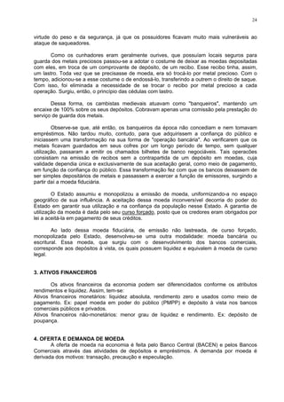 24
virtude do peso e da segurança, já que os possuidores ficavam muito mais vulneráveis ao
ataque de saqueadores.
Como os cunhadores eram geralmente ourives, que possuíam locais seguros para
guarda dos metais preciosos passou-se a adotar o costume de deixar as moedas depositadas
com eles, em troca de um comprovante de depósito, de um recibo. Esse recibo tinha, assim,
um lastro. Toda vez que se precisasse de moeda, era só trocá-lo por metal precioso. Com o
tempo, adicionou-se a esse costume o de endossá-lo, transferindo a outrem o direito de saque.
Com isso, foi eliminada a necessidade de se trocar o recibo por metal precioso a cada
operação. Surgiu, então, o princípio das cédulas com lastro.
Dessa forma, os cambistas medievais atuavam como "banqueiros", mantendo um
encaixe de 100% sobre os seus depósitos. Cobravam apenas uma comissão pela prestação do
serviço de guarda dos metais.
Observe-se que, até então, os banqueiros da época não concediam e nem tomavam
empréstimos. Não tardou muito, contudo, para que adquirissem a confiança do público e
iniciassem uma transformação na sua forma de "operação bancária". Ao verificarem que os
metais ficavam guardados em seus cofres por um longo período de tempo, sem qualquer
utilização, passaram a emitir os chamados bilhetes de banco negociáveis. Tais operacões
consistiam na emissão de recibos sem a contrapartida de um depósito em moedas, cuja
validade dependia única e exclusivamente de sua aceitação geral, como meio de pagamento,
em função da confiança do público. Essa transformação fez com que os bancos deixassem de
ser simples depositários de metais e passassem a exercer a função de emissores, surgindo a
partir daí a moeda fiduciária.
O Estado assumiu e monopolizou a emissão de moeda, uniformizando-a no espaço
geográfico de sua influência. A aceitação dessa moeda inconversível decorria do poder do
Estado em garantir sua utilização e na confiança da população nesse Estado. A garantia de
utilização da moeda é dada pelo seu curso forçado, posto que os credores eram obrigados por
lei a aceitá-la em pagamento de seus créditos.
Ao lado dessa moeda fiduciária, de emissão não lastreada, de curso forçado,
monopolizada pelo Estado, desenvolveu-se uma outra modalidade: moeda bancária ou
escritural. Essa moeda, que surgiu com o desenvolvimento dos bancos comerciais,
corresponde aos depósitos à vista, os quais possuem liquidez e equivalem à moeda de curso
legal.
3. ATIVOS FINANCEIROS
Os ativos financeiros da economia podem ser diferencidados conforme os atributos
rendimentos e liquidez. Assim, tem-se:
Ativos financeiros monetários: liquidez absoluta, rendimento zero e usados como meio de
pagamento. Ex: papel moeda em poder do público (PMPP) e depósito à vista nos bancos
comerciais públicos e privados.
Ativos financeiros não-monetários: menor grau de liquidez e rendimento. Ex: depósito de
poupança.
4. OFERTA E DEMANDA DE MOEDA
A oferta de moeda na economia é feita pelo Banco Central (BACEN) e pelos Bancos
Comerciais através das atividades de depósitos e empréstimos. A demanda por moeda é
derivada dos motivos: transação, precaução e especulação.
 