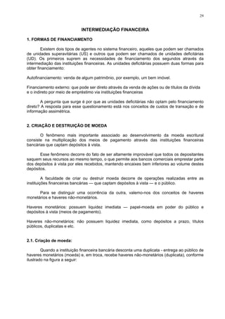 29
INTERMEDIAÇÃO FINANCEIRA
1. FORMAS DE FINANCIAMENTO
Existem dois tipos de agentes no sistema financeiro, aqueles que podem ser chamados
de unidades superavitárias (US) e outros que podem ser chamados de unidades deficitárias
(UD). Os primeiros suprem as necessidades de financiamento dos segundos através da
intermediação das instituições financeiras. As unidades deficitárias possuem duas formas para
obter financiamento:
Autofinanciamento: venda de algum patrimônio, por exemplo, um bem imóvel.
Financiamento externo: que pode ser direto através da venda de ações ou de títulos da dívida
e o indireto por meio de empréstimo via instituições financeiras
A pergunta que surge é por que as unidades deficitárias não optam pelo financiamento
direto? A resposta para esse questionamento está nos conceitos de custos de transação e de
informação assimétrica.
2. CRIAÇÃO E DESTRUIÇÃO DE MOEDA
O fenômeno mais importante associado ao desenvolvimento da moeda escritural
consiste na multiplicação dos meios de pagamento através das instituições financeiras
bancárias que captam depósitos à vista.
Esse fenômeno decorre do fato de ser altamente improvável que todos os depositantes
saquem seus recursos ao mesmo tempo, o que permite aos bancos comerciais emprestar parte
dos depósitos à vista por eles recebidos, mantendo encaixes bem inferiores ao volume destes
depósitos.
A faculdade de criar ou destruir moeda decorre de operações realizadas entre as
instituições financeiras bancárias — que captam depósitos à vista — e o público.
Para se distinguir uma ocorrência da outra, valemo-nos dos conceitos de haveres
monetários e haveres não-monetários.
Haveres monetários: possuem liquidez imediata — papel-moeda em poder do público e
depósitos à vista (meios de pagamento).
Haveres não-monetários: não possuem liquidez imediata, como depósitos a prazo, títulos
públicos, duplicatas e etc.
2.1. Criação de moeda:
Quando a instituição financeira bancária desconta uma duplicata - entrega ao público de
haveres monetários (moeda) e, em troca, recebe haveres não-monetários (duplicata), conforme
ilustrado na figura a seguir:
 