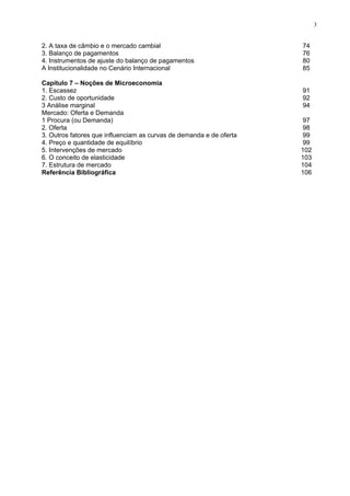 3
2. A taxa de câmbio e o mercado cambial 74
3. Balanço de pagamentos 76
4. Instrumentos de ajuste do balanço de pagamentos 80
A Institucionalidade no Cenário Internacional 85
Capítulo 7 – Noções de Microeconomia
1. Escassez 91
2. Custo de oportunidade 92
3 Análise marginal 94
Mercado: Oferta e Demanda
1 Procura (ou Demanda)
2. Oferta
97
98
3. Outros fatores que influenciam as curvas de demanda e de oferta 99
4. Preço e quantidade de equilíbrio 99
5. Intervenções de mercado 102
6. O conceito de elasticidade 103
7. Estrutura de mercado 104
Referência Bibliográfica 106
 