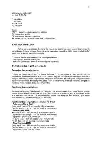 31
Multiplicador Elaborado:
k = 1/C+D(R1+R2)
C = PMPP/M1
D = DV/M1
R1 = CX/DV
R2 = RB/DV
Onde:
PMPP = papel moeda em poder do público
DV = depósitos à vista
CX = caixa dos bancos comerciais
RB = reservas bancárias (voluntárias e compulsórias)
4. POLÍTICA MONETÁRIA
Refere-se ao processo de oferta de moeda na economia, com seus mecanismos de
transmissão. A oferta primária fica a cargo da autoridade monetária (AM), e sua “multiplicação”
se dá pela ação dos bancos comerciais.
O controle da oferta de moeda pode se dar pelo lado da:
- oferta (direta e indiretamente) ou
- demanda (tornando o dinheiro mais caro para o público).
4.1. Instrumentos de política monetária
Operações de mercado aberto:
Compra ou venda de títulos, de forma definitiva ou compromissada, para condicionar os
volumes de reservas bancárias e as taxas básicas de juros. As operações definitivas alteram a
posição de carteira, ou de propriedade, das partes envolvidas. As operações compromissadas
ou com compromisso de recompra/revenda ou de financiamento de títulos alteram a posição de
custódia, ou de liquidez, das partes envolvidas.
Recolhimentos compulsórios:
Parcelas de algumas modalidades de captação que as instituições financeiras devem manter
junto a Autoridade Monetária (Bacen) a fim de condicionar a alavancagem de operações ativas
e a estrutura de custos. Os recolhimentos podem ser exigidos em espécie, que serão
remunerados ou não remunerados, ou em títulos.
Recolhimentos compulsórios: estrutura no Brasil
- Anterior ao Plano Real:
Recursos à vista: 40% em espécie, não remunerado
Depósitos de poupança : 15% em espécie, remunerado
- Em março de 1999:
Recursos à vista : 75% em espécie, não remunerado
Depósitos de poupança : 15% em espécie, remunerado
Depósitos a prazo : 30% em títulos
FIF-curto prazo : 50% em espécie, não remunerado
FIF-30 dias : 5% em espécie não remunerado
- Atual (outubro/2003):
Recursos à vista : 45% em espécie, não remunerado
Depósitos de poupança : 15% em espécie, remunerado
Depósitos a prazo: 15% em títulos.
 