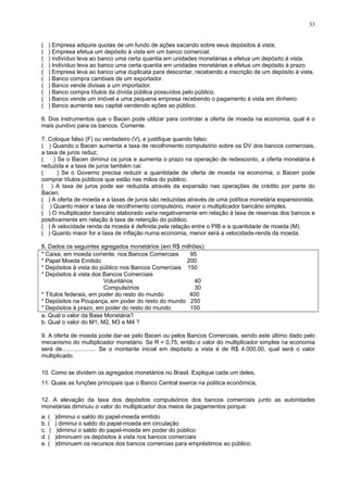 33
( ) Empresa adquire quotas de um fundo de ações sacando sobre seus depósitos à vista;
( ) Empresa efetua um depósito à vista em um banco comercial.
( ) indivíduo leva ao banco uma certa quantia em unidades monetárias e efetua um depósito á vista.
( ) Indivíduo leva ao banco uma certa quantia em unidades monetárias e efetua um depósito à prazo.
( ) Empresa leva ao banco uma duplicata para descontar, recebendo a inscrição de um depósito à vista.
( ) Banco compra cambiais de um exportador.
( ) Banco vende divisas a um importador.
( ) Banco compra títulos da dívida pública possuídos pelo público.
( ) Banco vende um imóvel a uma pequena empresa recebendo o pagamento à vista em dinheiro.
( ) Banco aumenta seu capital vendendo ações ao público.
6. Dos instrumentos que o Bacen pode utilizar para controlar a oferta de moeda na economia, qual é o
mais punitivo para os bancos. Comente.
7. Coloque falso (F) ou verdadeiro (V), e justifique quando falso:
( ) Quando o Bacen aumenta a taxa de recolhimento compulsório sobre os DV dos bancos comerciais,
a taxa de juros reduz;
( ) Se o Bacen diminui os juros e aumenta o prazo na operação de redesconto, a oferta monetária é
reduzida e a taxa de juros também cai.
( ) Se o Governo precisa reduzir a quantidade de oferta de moeda na economia, o Bacen pode
comprar títulos públicos que estão nas mãos do público.
( ) A taxa de juros pode ser reduzida através da expansão nas operações de crédito por parte do
Bacen.
( ) A oferta de moeda e a taxas de juros são reduzidas através de uma política monetária expansionista.
( ) Quanto maior a taxa de recolhimento compulsório, maior o multiplicador bancário simples.
( ) O multiplicador bancário elaborado varia negativamente em relação à taxa de reservas dos bancos e
positivamente em relação à taxa de retenção do público.
( ) A velocidade renda da moeda é definida pela relação entre o PIB e a quantidade de moeda (M).
( ) Quanto maior for a taxa de inflação numa economia, menor será a velocidade-renda da moeda.
8. Dados os seguintes agregados monetários (em R$ milhões):
* Caixa, em moeda corrente, nos Bancos Comerciais 95
* Papel Moeda Emitido 200
* Depósitos à vista do público nos Bancos Comerciais 150
* Depósitos à vista dos Bancos Comerciais
Voluntários 40
Compulsórios 30
* Títulos federais, em poder do resto do mundo 400
* Depósitos na Poupança, em poder do resto do mundo 250
* Depósitos à prazo, em poder do resto do mundo 150
a. Qual o valor da Base Monetária?
b. Qual o valor do M1, M2, M3 e M4 ?
9. A oferta de moeda pode dar-se pelo Bacen ou pelos Bancos Comerciais, sendo este último dado pelo
mecanismo do multiplicador monetário. Se R = 0,75, então o valor do multiplicador simples na economia
será de..................... Se o montante inicial em depósito a vista é de R$ 4.000,00, qual será o valor
multiplicado.
10. Como se dividem os agregados monetários no Brasil. Explique cada um deles.
11. Quais as funções principais que o Banco Central exerce na política econômica.
12. A elevação da taxa dos depósitos compulsórios dos bancos comerciais junto as autoridades
monetárias diminuiu o valor do multiplicador dos meios de pagamentos porque:
a. ( )diminui o saldo do papel-moeda emitido
b. ( ) diminui o saldo do papel-moeda em circulação
c. ( )diminui o saldo do papel-moeda em poder do público
d. ( )diminuem os depósitos à vista nos bancos comerciais
e. ( )diminuem os recursos dos bancos comercias para empréstimos ao público.
 