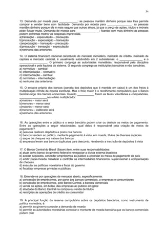 34
13. Demanda por moeda para ____________: as pessoas mantêm dinheiro porque isso lhes permite
comprar e vender bens com facilidade. Demanda por moeda para ________________: as pessoas
mantêm dinheiro porque ele é mais seguro que outros ativos, já que o preço de ações, títulos e imóveis
pode flutuar muito. Demanda de moeda para _______________: ficando com mais dinheiro as pessoas
podem enfrentas melhor as despesas imprevistas.
a)transação – especulação – precaução
b)precaução – especulação – transação
c)especulação – transação – precaução
d)precaução – transação – especulação
e)nenhuma das anteriores
14. O sistema financeiro nacional constituído do mercado monetário, mercado de crédito, mercado de
capitais e mercado cambial, é usualmente subdividido em 2 subsistemas: o _______________ e o
__________________. O primeiro congrega as autoridades monetárias, responsável pela disciplina
operacional e pela liquidez do sistema. O segundo congrega as instituições bancárias e não bancárias.
a) normativo – cambial
b) intermediação – normativo
c) intermediação – cambial
d) normativo – intermediação
e) nenhuma das anteriores
15. O encaixe próprio dos bancos (parcela dos depósitos que é mantida em caixa) é um dos freios à
multiplicação infinita da moeda escritural. Mas o freio maior é o recolhimento compulsório que o Banco
Central exige dos bancos comerciais. Quanto ___________ forem as taxas voluntárias e compulsórias,
__________________seu efeito multiplicador.
a)maiores – maior será
b)menores – menor será
c)maiores – menor será
d)menores – inalterado será
e)nenhuma das anteriores
16. As operações entre o público e o setor bancário podem criar ou destruir os meios de pagamento.
Entre as operações a seguir relacionadas, qual delas é responsável pela criação de meios de
pagamento?
a) pessoas realizam depósitos a prazo nos bancos
b) bancos vendem ao público, mediante pagamento à vista, em moeda, títulos de diversas espécies
c) saque de cheques nos caixas dos bancos
d) empresas levam aos bancos duplicatas para desconto, recebendo a inscrição de depósitos à vista
17. O Banco Central do Brasil (Bacen) tem, entre suas responsabilidades:
a) atuar como banco do governo federal e renegociar a dívida externa brasileira
b) aceitar depósitos, conceder empréstimos ao público e controlar os meios de pagamento do país
c) emitir papel-moeda, fiscalizar e controlar os intermediários financeiros, supervisionar a compensação
de cheques
d) executar as políticas monetária e fiscal do governo
e) fiscalizar empresas privadas e públicas
18. Entende-se por operações de mercado aberto, especificamente:
a) concessão de empréstimos, por parte dos bancos comerciais, a empresas e consumidores
b) concessão de empréstimos, pelo Banco Central, a bancos comerciais
c) venda de ações, em bolsa, das empresas ao público em geral
d) atividade do Banco Central na compra ou venda de títulos
e) restrições às operações de crédito ao consumidor
19. A principal função da reserva compulsória sobre os depósitos bancários, como instrumento de
política monetária, é:
a) permitir ao governo controlar a demanda de moeda
b) permitir as autoridades monetárias controlar o montante de moeda bancária que os bancos comerciais
podem criar
 
