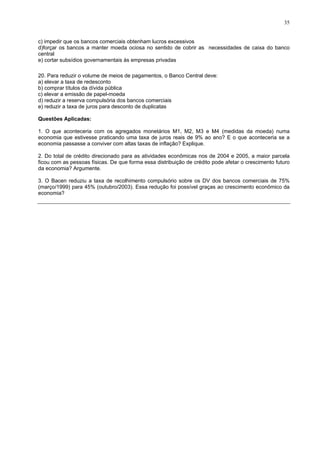 35
c) impedir que os bancos comerciais obtenham lucros excessivos
d)forçar os bancos a manter moeda ociosa no sentido de cobrir as necessidades de caixa do banco
central
e) cortar subsídios governamentais às empresas privadas
20. Para reduzir o volume de meios de pagamentos, o Banco Central deve:
a) elevar a taxa de redesconto
b) comprar títulos da dívida pública
c) elevar a emissão de papel-moeda
d) reduzir a reserva compulsória dos bancos comerciais
e) reduzir a taxa de juros para desconto de duplicatas
Questões Aplicadas:
1. O que aconteceria com os agregados monetários M1, M2, M3 e M4 (medidas da moeda) numa
economia que estivesse praticando uma taxa de juros reais de 9% ao ano? E o que aconteceria se a
economia passasse a conviver com altas taxas de inflação? Explique.
2. Do total de crédito direcionado para as atividades econômicas nos de 2004 e 2005, a maior parcela
ficou com as pessoas físicas. De que forma essa distribuição de crédito pode afetar o crescimento futuro
da economia? Argumente.
3. O Bacen reduziu a taxa de recolhimento compulsório sobre os DV dos bancos comerciais de 75%
(março/1999) para 45% (outubro/2003). Essa redução foi possível graças ao crescimento econômico da
economia?
 