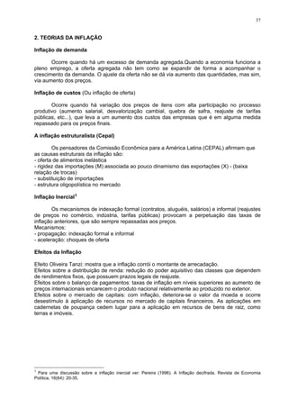 37
2. TEORIAS DA INFLAÇÃO
flação de demanda
quando há um excesso de demanda agregada.Quando a economia funciona a
pleno
flação de custos (Ou inflação de oferta)
Ocorre quando há variação dos preços de itens com alta participação no processo
inflação estruturalista (Cepal)
Os pensadores da Comissão Econômica para a América Latina (CEPAL) afirmam que
as cau
sociada ao pouco dinamismo das exportações (X) - (baixa
portações
rcado
flação Inercial
Os mecanismos de indexação formal (contratos, aluguéis, salários) e informal (reajustes
de pre
indexação formal e informal
feitos da Inflação
feito Oliveira Tanzi: mostra que a inflação corrói o montante de arrecadação.
dependem
í is su riores o au ento d
rre
In
Ocorre
emprego, a oferta agregada não tem como se expandir de forma a acompanhar o
crescimento da demanda. O ajuste da oferta não se dá via aumento das quantidades, mas sim,
via aumento dos preços.
In
produtivo (aumento salarial, desvalorização cambial, quebra de safra, reajuste de tarifas
públicas, etc...), que leva a um aumento dos custos das empresas que é em alguma medida
repassado para os preços finais.
A
sas estruturais da inflação são:
- oferta de alimentos inelástica
- rigidez das importações (M) as
relação de trocas)
- substituição de im
- estrutura oligopolística no me
3
In
ços no comércio, indústria, tarifas públicas) provocam a perpetuação das taxas de
inflação anteriores, que são sempre repassadas aos preços.
Mecanismos:
- propagação:
- aceleração: choques de oferta
E
E
Efeitos sobre a distribuição de renda: redução do poder aquisitivo das classes que
de rendimentos fixos, que possuem prazos legais de reajuste.
Efeitos sobre o balanço de pagamentos: taxas de inflação em n ve pe a m e
preços internacionais encarecem o produto nacional relativamente ao produzido no exterior.
Efeitos sobre o mercado de capitais: com inflação, deteriora-se o valor da moeda e oco
desestímulo à aplicação de recursos no mercado de capitais financeiros. As aplicações em
cadernetas de poupança cedem lugar para a aplicação em recursos de bens de raiz, como
terras e imóveis.
3
Para uma discussão sobre a inflação inercial ver: Pereira (1996). A Inflação decifrada. Revista de Economia
Política, 16(64): 20-35.
 