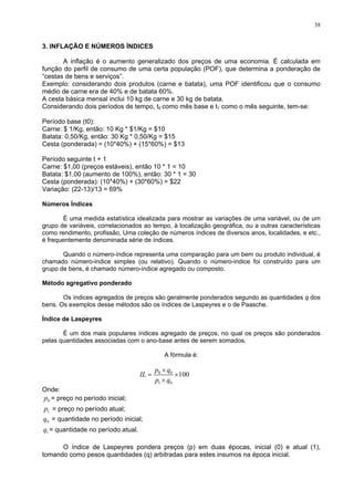 38
3. INFLAÇÃO E NÚMEROS ÍNDICES
A inflação é o aumento generalizado dos preços de uma economia. É calculada em
função
produtos (carne e batata), uma POF identificou que o consumo
30 kg de batata.
mo o mês seguinte, tem-se:
eríodo base (t0):
o: 10 Kg * $1/Kg = $10
15
3
eríodo seguinte t + 1
stáveis), então 10 * 1 = 10
30
úmeros Índices
É uma medida estatística idealizada para mostrar as variações de uma variável, ou de um
grupo d
uando o número-índice representa uma comparação para um bem ou produto individual, é
chamad
étodo agregativo ponderado
s índices agregados de preços são geralmente ponderados segundo as quantidades q dos
bens. O
dice de Laspeyres
um dos mais populares índices agregado de preços, no qual os preços são ponderados
pelas q
A fórmula é:
do perfil de consumo de uma certa população (POF), que determina a ponderação de
“cestas de bens e serviços”.
Exemplo: considerando dois
médio de carne era de 40% e de batata 60%.
A cesta básica mensal inclui 10 kg de carne e
Considerando dois períodos de tempo, t0 como mês base e t1 co
P
Carne: $ 1/Kg, entã
Batata: 0,50/Kg, então: 30 Kg * 0,50/Kg = $
Cesta (ponderada) = (10*40%) + (15*60%) = $1
P
Carne: $1,00 (preços e
Batata: $1,00 (aumento de 100%), então: 30 * 1 =
Cesta (ponderada): (10*40%) + (30*60%) = $22
Variação: (22-13)/13 = 69%
N
e variáveis, correlacionados ao tempo, à localização geográfica, ou a outras características
como rendimento, profissão, Uma coleção de números índices de diversos anos, localidades, e etc.,
é frequentemente denominada série de índices.
Q
o número-indice simples (ou relativo). Quando o número-indice foi construído para um
grupo de bens, é chamado número-indice agregado ou composto.
M
O
s exemplos desse métodos são os índices de Laspeyres e o de Paasche.
Ín
É
uantidades associadas com o ano-base antes de serem somados.
0 0
1 0
100
p q
IL
p q
×
= ×
×
Onde:
0
p = preço no período inicial;
1
p = preço no período atual;
0
q = quantidade no período inicial;
O índice de Laspeyres pondera preços (p) em duas épocas, inicial (0) e atual (1),
tomand
1
q = quantidade no período atual.
o como pesos quantidades (q) arbitradas para estes insumos na época inicial.
 