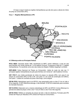 40
O mapa a seguir mostra as regiões metropolitanas que são alvo para o cálculo do índice
de preço ao consumidor (IPC).
Mapa 1 - Regiões Metropolitanas e IPC
4.1 Diferença entre os Principais Índices
IPCA- IBGE: Calculado desde 1980, semelhante ao INPC, porém refletindo o custo de vida
para famílias com renda mensal de 1 a 40 salários mínimos. A pesquisa é feita em 11 regiões
metropolitanas. Foi escolhido como alvo das metas de inflação ("inflation targeting") no Brasil.
INPC-IBGE: Índice Nacional de Preços ao Consumidor, média do custo de vida nas 11
principais regiões metropolitanas do país para famílias com renda de 1 até 8 salários mínimos.
IGP- FGV:É uma média ponderada do índice de preços no atacado (IPA), com peso 6; de
preços ao consumidor (IPC) no Rio e SP, com peso 3; e do custo da construção civil (INCC),
com peso 1. Usado em contratos de prazo mais longo, como aluguel.
IGP-M (FGV): Metodologia igual à do IGP-DI, mas pesquisado entre os dias 21 de um mês e
20 do seguinte. O IGP tradicional abrange o mês fechado. O IGP-M é elaborado para contratos
do mercado financeiro.
IGP-10 (FGV): Elaborado com a mesma metodologia do IGP e do IGP-M. A única diferença é o
período de coleta de preços: entre o dia 11 de um mês e o dia 10 do mês seguinte.
IGP-DI (FGV): Reflete as variações de preços de todo o mês de referência. Formado pelo IPA
(Índice de Preços por Atacado) e IPC (Índice de Preços ao Consumidor).
 